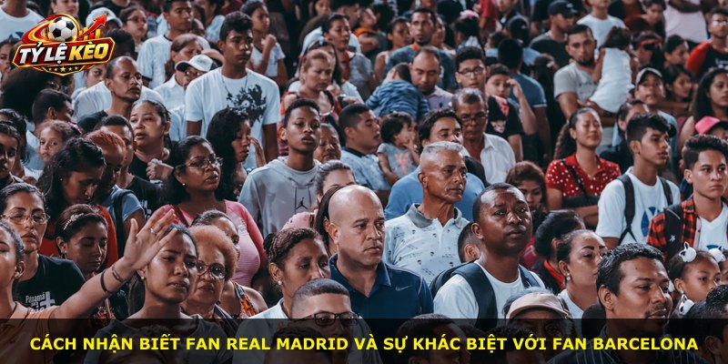 Cách nhận biết fan Real Madrid và sự khác biệt với fan Barcelona