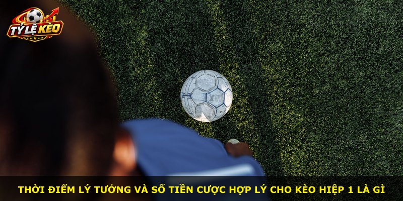 Thời điểm lý tưởng và số tiền cược hợp lý cho kèo hiệp 1 là gì