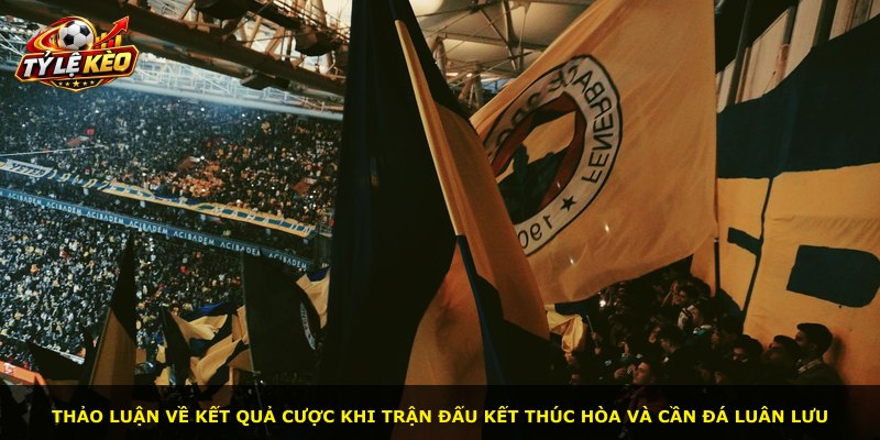 Thảo luận về kết quả cược khi trận đấu kết thúc hòa và cần đá luân lưu