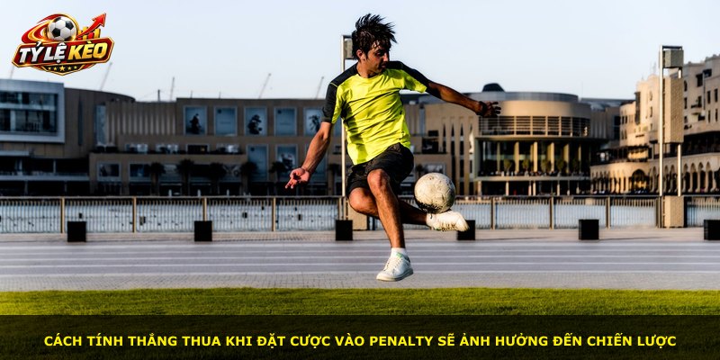 Cách tính thắng thua khi đặt cược vào penalty sẽ ảnh hưởng đến chiến lược